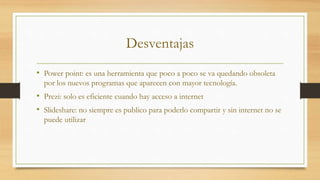 Desventajas
• Power point: es una herramienta que poco a poco se va quedando obsoleta
por los nuevos programas que aparecen con mayor tecnología.
• Prezi: solo es eficiente cuando hay acceso a internet
• Slideshare: no siempre es publico para poderlo compartir y sin internet no se
puede utilizar
 
