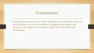 Concluciones
• Estos programas que nos han venido ofreciendo nos resultan muy útiles a la
hora de expones por eso mi conclusión va dirigida a que tenemos que
mantener a el compas de la tecnología y saber utilizar muy bien estas
herramientas
 