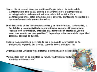 Hoy en día es normal escuchar la afirmación ¡se esta en la sociedad de
la información! Ello es así, debido a los avances en el desarrollo de las
tecnologías de las telecomunicaciones y de la informática. Para
las Organizaciones, estas dinámicas en el Entorno, plantean la necesidad de
ser transformadas de manera inmediata.
En el desarrollo de las telecomunicaciones y de la informática, la velocidad, la
flexibilidad y la conectividad están implicadas; como las Organizaciones
"operan" con información, entonces ellas también son afectadas, ¿cómo
hacer que los efectos sean positivos?, depende precisamente de la capacidad
gerencial con que se cuente.
Dados estos cambios, la gerencia de los sistemas de información se ha
enriquecido logrando desarrollos, como la Teoría de Redes, las
Organizaciones Virtuales y los Sistemas de Información Inteligentes.
"Administrar bien es administrar su futuro, y administrar su futuro es
administrar información".
 