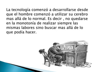 La tecnología comenzó a desarrollarse desde
que el hombre comenzó a utilizar su cerebro
mas allá de lo normal. Es decir , no quedarse
en la monotonía de realizar siempre las
mismas labores sino buscar mas allá de lo
que podía hacer.
 