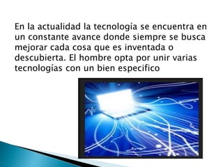 En la actualidad la tecnología se encuentra en
un constante avance donde siempre se busca
mejorar cada cosa que es inventada o
descubierta. El hombre opta por unir varias
tecnologías con un bien especifico
 