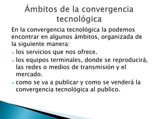 En la convergencia tecnológica la podemos
encontrar en algunos ámbitos, organizada de
la siguiente manera:
 los servicios que nos ofrece.
 los equipos terminales, donde se reproducirá,
las redes o medios de transmisión y el
mercado.
 como se va a publicar y como se venderá la
convergencia tecnológica al publico.
 