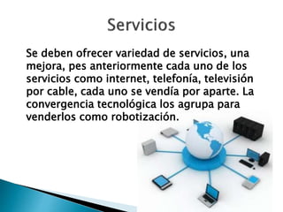 Se deben ofrecer variedad de servicios, una
mejora, pes anteriormente cada uno de los
servicios como internet, telefonía, televisión
por cable, cada uno se vendía por aparte. La
convergencia tecnológica los agrupa para
venderlos como robotización.
 