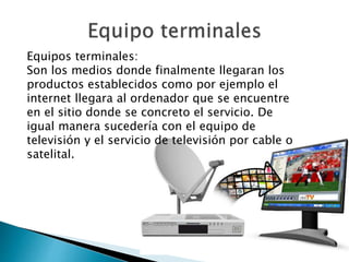 Equipos terminales:
Son los medios donde finalmente llegaran los
productos establecidos como por ejemplo el
internet llegara al ordenador que se encuentre
en el sitio donde se concreto el servicio. De
igual manera sucedería con el equipo de
televisión y el servicio de televisión por cable o
satelital.
 
