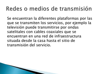 Se encuentran la diferentes plataformas por las
que se transmiten los servicios, por ejemplo la
televisión puede transmitirse por ondas
satelitales con cables coaxiales que se
encuentran en una red de infraestructura
situada desde la casa hasta el sitio de
transmisión del servicio.
 