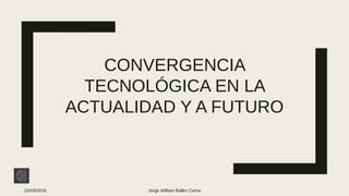 CONVERGENCIA
TECNOLÓGICA EN LA
ACTUALIDAD Y A FUTURO
22/03/2018 Jorge William Ballén Caína
 