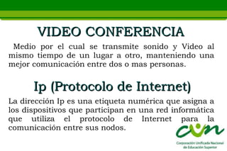 VIDEO CONFERENCIA
 Medio por el cual se transmite sonido y Video al
mismo tiempo de un lugar a otro, manteniendo una
mejor comunicación entre dos o mas personas.


      Ip (Protocolo de Internet)
La dirección Ip es una etiqueta numérica que asigna a
los dispositivos que participan en una red informática
que utiliza el protocolo de Internet para la
comunicación entre sus nodos.
 