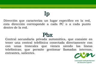 Ip
Dirección que caracteriza un lugar especifico en la red,
esta dirección corresponde a cada PC o a cada punto
dentro de la red.

                         Pbx
 Central secundaria privada automática, que consiste en
 tener una central telefónica conectada directamente con
 con unas troncales que vienen siendo las lineas
 telefónicas; que permite gestionar llamadas internas,
 entrantes, salientes.
 