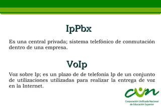 IpPbx
Es una central privada; sistema telefónico de conmutación
dentro de una empresa.


                       VoIp
Voz sobre Ip; es un plazo de de telefonía Ip de un conjunto
de utilizaciones utilizadas para realizar la entrega de voz
en la Internet.
 