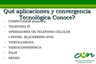 Qué aplicaciones y convergencia
     Tecnológica Conoce?
✔   COMPUTADOR (Internet)
✔   TELEFONIA IP
✔   OPERADORES DE TELEFONIA CELULAR
    I-PHONE- BLACKBERRY-IPAD
✔   VIDEOLLAMADA
✔   VIDEOCONFERENCIA
✔   PALM
✔   REDES
 