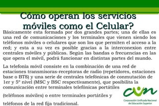 Cómo operan los servicios
       móviles como el Celular?
Básicamente esta formada por dos grandes partes; una de ellas es
una red de comunicaciones y los terminales que vienen siendo los
teléfonos móviles o celulares que son los que permiten el acceso a la
red; y esta a su vez es posible gracias a la interconexion entre
centrales móviles y públicas. Según las bandas o frecuencias en las
que opera el móvil, podrá funcionar en distintas partes del mundo.
La telefonía móvil consiste en la combinación de una red de
estaciones transmisoras-receptoras de radio (repetidores, estaciones
base o BTS) y una serie de centrales telefónicas de conmutación de
1er y 5º nivel (MSC y BSC respectivamente), que posibilita la
comunicación entre terminales telefónicas portátiles
(teléfonos móviles) o entre terminales portátiles y
teléfonos de la red fija tradicional.
 