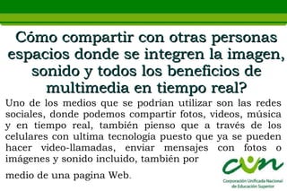 Cómo compartir con otras personas
espacios donde se integren la imagen,
   sonido y todos los beneficios de
     multimedia en tiempo real?
Uno de los medios que se podrían utilizar son las redes
sociales, donde podemos compartir fotos, videos, música
y en tiempo real, también pienso que a través de los
celulares con ultima tecnología puesto que ya se pueden
hacer video-llamadas, enviar mensajes con fotos o
imágenes y sonido incluido, también por
medio de una pagina Web.
 