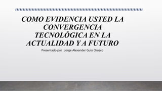 COMO EVIDENCIA USTED LA
CONVERGENCIA
TECNOLÓGICA EN LA
ACTUALIDAD Y A FUTURO
Presentado por : Jorge Alexander Guio Orozco
 