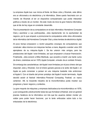 La empresa Apple tuvo sus inicios al frente de Steve Jobs y Wozniak, este último
era un aficionado a la electrónica y la informática, Steve quedo fascinado con un
invento de Wozniak al ver un dispositivo computarizado que podía interpretar
gráficos a través de un monitor. De este modo da inicio la gran historia informática
que al día de hoy sigue en constante desarrollo.
Tras la presentación de su computadora en el club informático Homebrew Computer
Club y asombrar a sus participantes, Jobs rápidamente vio la oportunidad de
negocio, por lo que empezó a promocionar la computadora entre otros aficionados
de la informática del Homebrew Computer Club y otras tiendas de electrónica digital.
Al poco tiempo empezaron a recibir pequeños encargos de computadoras que
construían ellos mismos con máquinas hechas a mano, llegando a vender unos 200
ejemplares de su máquina Apple I. Se les unieron más amigos, pero las
prestaciones del Apple I eran limitadas, así que empezaron a buscar financiación.
Finalmente, Jobs conoció a Mike Markkula, que accedió a invertir una fuerte suma
de dinero, creándose así en 1976, Apple Computer, a través de un contrato firmado.
Sin embargo las características del Apple I eran limitadas por el poco dinero del que
disponían Jobs y Wozniak. Con el dinero ganado gracias a la venta del Apple I, en
Apple se pudo comenzar a pensar en una máquina bastante más ambiciosa:
el Apple II. Con el diseño del primer prototipo del Apple II recién terminado, Apple
decidió asistir al festival informático Personal Computing Festival, un nuevo
certamen. Allí, la incipiente industria de la microinformática podía mostrar sus
progresos y hacer negocio y contactos.
La gran mayoría de máquinas y empresas dedicadas a la microinformática en 1976,
y por consiguiente prácticamente todas las que formaban el festival, eran en general
jóvenes fanáticos de la informática con kits que los usuarios debían montar y/o
soldar para poder hacer funcionar, por lo tanto enfocadas sobre todo a los
entusiastas de la electrónica.
 
