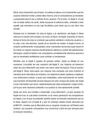 Steve Jobs comprendió que el futuro no estaba en placas con componentes que los
usuarios debieran montar y soldar ellos mismos, sino en computadoras ya montadas
y preparadas para el uso y disfrute de los usuarios. Por lo tanto, el Apple II, el cual
aún no había salido a la venta, debía incorporar la salida de vídeo, el teclado y todo
aquello que necesitara en una caja de plástico para hacer que su uso fuera más
sencillo.
Wozniak era el diseñador de toda la lógica y la electrónica del Apple II, Steve
Jobs era el creador del concepto y la visión de futuro de Apple, buscando al mismo
tiempo la forma de crear un producto que pudiera satisfacer a todos los usuarios, y
no sólo a los más técnicos. Aparte de la decisión de vender el Apple II como un
conjunto perfectamente empaquetado, otras importantes decisiones suyas fueron la
de invertir en mejores sistemas de alimentación eléctrica y control del calentamiento
del equipo, siendo el Apple II una computadora completamente silenciosa gracias a
que no necesitaba ventiladores para controlar su temperatura.
Mientras que el Apple II gozaba de grandes ventas, Apple ya trabaja en sus
sucesores. Lisa debía ser una evolución del Apple II, una máquina de transición
antes de Lisa y Macintosh que serían una nueva clase de equipos. Para el sucesor
del Apple II, Steve Jobs quería una máquina más avanzada aún para contribuir al
mercado de la informática de empresa. Los ingenieros debían ajustarse a objetivos
muy ambiciosos o incluso a veces casi irrealizables, sobre todo teniendo en cuenta
que el período de desarrollo de esta máquina era corto. Aunque las ventas del Apple
II eran más fuertes que nunca, Apple pensaba que estas empezarían a bajar pronto,
por lo que sería necesario presentar a su sucesor lo más rápidamente posible.
Apple aún tenía dos modelos a desarrollar: Lisa y Macintosh. La gran apuesta de
Apple era Lisa, la cual debía convertirse en la nueva generación de computadoras
de Apple y con el que se pretendía también atacar el mercado empresarial que se
le había negado con el Apple III y que sin embargo estaba siendo abarcado por
la IBM PC, mientras que la Macintosh era un proyecto iniciado por Jef Raskin para
construir una pequeña computadora muy económica y fácil de usar pensada para
el mercado doméstico.
 