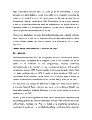 Apple Lisa estaba pensado para ser, como ya se ha mencionado, la nueva
generación de computadoras, y para conseguirlo no se repararon en gastos. Se
incluyó en el modelo final un monitor, dos unidades de disquete, un disco duro de
5 megabytes y todo un megabyte de RAM. Sin embargo, lo que primero saltaba a
la vista no eran todas estas características, sino la novedosa interfaz de usuario
basada en iconos que se activaban apuntando con una flecha controlada por un
curioso dispositivo denominado ratón o mouse.
Y fue así que después de procesos de grandes altibajos Apple se colocó en lo que
ahora conocemos, uno de los monstruos económicos más grandes de la informática
la cual obtiene millones de dólares durante cada lanzamiento de un nuevo
dispositivo.
Destino de los participantes en la creación de Apple
Steve Wozniak
También conocido como "Woz", es un ingeniero, filántropo, empresario e inventor
estadounidense, cofundador de la compañía Apple. Se le considera uno de los
padres de la revolución de las computadoras, habiendo contribuido
significativamente a la invención de una computadora personal (PC, personal
computer) en los años 1970. Wozniak ayudó a fundar Apple Computer (ahora Apple
Inc.) junto con Steve Jobs en 1976. A mediados de la década de 1970, creó la
computadora Apple I y Apple II. Apple II ganó gran popularidad y con el tiempo, se
convirtió en la computadora más vendida en los años 1970 y principios de 1980.
Woz dejó Apple para siempre el 6 de febrero de 1985, nueve años después de crear
la empresa. Wozniak fundó entonces una nueva empresa llamada Cloud 9 que
desarrollaba mandos a distancia, fabricando el primer mando a distancia universal
en el mercado en 1987.
Wozniak y Jobs estaban orgullosos de haber creado una ética anti corporativa entre
los grandes jugadores del mercado informático. Jobs se centró en la innovación con
su NeXTvisión, mientras que Woz se dedicó a la enseñanza (enseñaba a
estudiantes de quinto año) y a actividades benéficas en el ámbito de la educación.
 