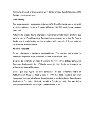 Asimismo, presentó el Unuson (Unite Us In Song), formado durante los días del US
Festival que él patrocinaba.
John Sculley
Fue vicepresidente y presidente de la compañía PepsiCo, hasta que se convirtió
en director ejecutivo de Apple Computer el 8 de abril de 1983, posiciónque mantuvo
hasta 1993.
Actualmente es socio de una empresa de inversiones llamada Sculley Brothers. Sus
experiencias en PepsiCo y Apple Computer fueron narradas en el libro De Pepsi a
Apple, que el propio Sculley escribió en colaboración con John A. Byrne, redactor
de la revista "Business Week".
Andrew Hertzfeld
Es un informático e ingeniero estadounidense. Fue miembro del equipo de
desarrollo original de Apple Macintosh durante la década de 1980.
Después de comprarse un Apple II en enero de 1978, entró a trabajar para Apple
Computer desde agosto de 1979 hasta marzo de 1984, donde fue diseñador de
software del sistema Macintosh.
Desde que dejó Apple, ha sido cofundador de tres compañías: Radius en
1986, General Magic en 1990 y Eazel in 1999. En 2002, colaboró con Mitch
Kapor para promover el software de código abierto con la fundación Open Source
Applications Foundation. Hertzfeld se unió a Google en 2005 y fue uno de los
principales diseñadores de Google+, presentado en 2011.
 