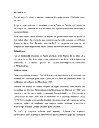 Michael Scott
Fue el segundo director ejecutivo de Apple Computer desde 1976 hasta marzo
de 1981.
Apoya a organizaciones no lucrativas como la Ópera de Seattle y el Instituto de
Tecnología de California, en sus esfuerzos para aplicar ordenadores personales a
sus necesidades.
Scott se ha hecho desde entonces un experto en gemas coloreadas, ha escrito un
libro sobre ellas y ha montado una colección que ha sido expuesta en el Museo
Bowers en Santa Ana. También patrocinó Rruff, un proyecto que crea un set
completo de datos espectrales de alta calidad de minerales bien caracterizados.
Bill Atkinson
Fue un destacado empleado de Apple Computer entre finales de los años 70 y
principios de los 80. A su labor como programador se deben aplicaciones muy
orientadas a la interfaz gráfica de usuario como HyperCard, MacPaint o
el APIQuickDraw.
Bill Fernández
Es un programador y creador. Creó el Buscador de Macintosh y el Administrador de
recursos de Macintosh para Apple Computer. Su firma se encuentra entre los
moldeados para el caso del Macintosh 128K.
Miembro del equipo de diseño original de Apple Macintosh, Horn recibió una
licenciatura en Ciencias Matemáticas de la Universidad de Stanford en 1982 y una
maestría y un doctorado. de la Universidad Carnegie-Mellon en Ciencias de la
Computación en 1994. Horn era un estudiante en el Learning Research Group
(1973-1981), donde se desarrolló Smalltalk. Mientras estuvo allí, trabajó en varios
proyectos, incluido el NoteTaker, una máquina portátil Smalltalk, y escribió el
microcódigo inicial de Dorado Smalltalk para Smalltalk.
Es dueño y programa software para Ingenuity Software. Fue empleado
por Powerset como el principal administrador de desarrollo del grupo de Tecnología
 