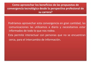 Como aprovechar los beneficios de las propuestas de
convergencia tecnológica desde la perspectiva profesional de
su carrera?
Podríamos aprovechar esta convergencia en gran cantidad, las
comunicaciones las utilizamos a diario y necesitamos estar
informados de todo lo que nos rodea.
Esta permite interactuar con personas que no se encuentran
cerca, para el intercambio de información.
 