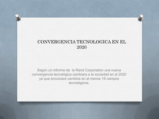 CONVERGENCIA TECNOLOGICA EN EL 2020 Según un informe de  la Rand Corporation una nueva convergencia tecnológica cambiara a la sociedad en el 2020 ya que provocara cambios en al menos 16 campos tecnológicos. 