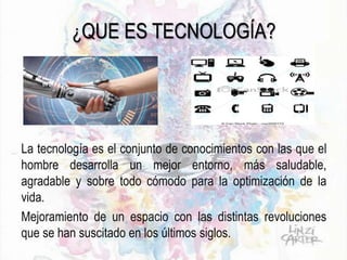 ¿QUE ES TECNOLOGÍA?
La tecnología es el conjunto de conocimientos con las que el
hombre desarrolla un mejor entorno, más saludable,
agradable y sobre todo cómodo para la optimización de la
vida.
Mejoramiento de un espacio con las distintas revoluciones
que se han suscitado en los últimos siglos.
 