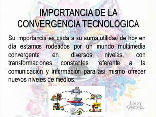IMPORTANCIA DE LA
CONVERGENCIA TECNOLÓGICA
Su importancia es dada a su suma utilidad de hoy en
día estamos rodeados por un mundo multimedia
convergente en diversos niveles, con
transformaciones constantes referente a la
comunicación y información para así mismo ofrecer
nuevos niveles de medios.
 