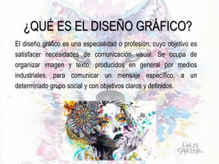 ¿QUÉ ES EL DISEÑO GRÁFICO?
El diseño gráfico es una especialidad o profesión, cuyo objetivo es
satisfacer necesidades de comunicación visual. Se ocupa de
organizar imagen y texto, producidos en general por medios
industriales, para comunicar un mensaje específico, a un
determinado grupo social y con objetivos claros y definidos.
 