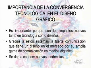 IMPORTANCIA DE LA CONVERGENCIA
TECNOLÓGICA EN EL DISEÑO
GRÁFICO
• Es importante porque son los impactos nuevos
tanto en tecnología como diseños.
• Gracias a estos sistemas la fuerte comunicación
que tiene un diseño en el mercado por su amplia
gama de comunicación en medios digitales.
• Se dan a conocer nuevas tendencias.
 