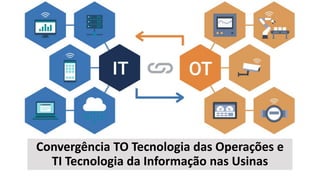 Convergência TO Tecnologia das Operações e
TI Tecnologia da Informação nas Usinas
 