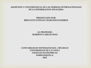 ADOPCION Y CONVERGENCIA DE LAS NORMAS INTERNACIONALES 
DE LA INFORMACION FINACIERA 
PRESENTADO POR: 
BRIGGITTE STEFANY MARTINEZ RAMIREZ 
AL PROFESOR : 
ROBERTO CARLOS DIAZ 
CONTABILIDAD SISTEMATIZADA I BN 2014 II 
UNIVERSIDAD DE LA COSTA 
CIENCIAS ECONOMICAS 
BARRANQUILLA 
2014 
 