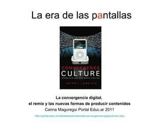 La era de las p a ntallas La convergencia digital,  el remix y las nuevas formas de producir contenidos Carina Maguregui Portal Educ.ar 2011 http:// portal.educ.ar /debates/ eid /cultura/la-convergencia-digital-el- rem.php   