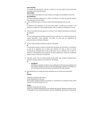 MULTIUSUARIO:
Son aquellos que dan servicio a más de un usuario a la vez, por medio de varias terminales
conectadas o por medio de sesiones.
MULTITAREA:
Permite realizar varias labores al mismo tiempo, lo cual agiliza las actividades de la persona.
MULTIPROCESO:
Un sistema operativo multiproceso es similar al multitarea y es aquel que permite ejecutar
varios procesos al mismo tiempo.
4. Cuál es la diferencia entre un archivo y un directorio tanto Windows como en Linux.
R/
La diferencia más importante es con Linux cada usuario es dueño de sus archivos y sus
directorios y ningún otro usuario puede acceder a ellos, en cambio con Windows no lo es así.
5. Cuál es el procedimiento para guardar un archivo en Linux. (bajo los parámetros de activación
de unidades).
R/
En Linux, cada dispositivo de almacenamiento tiene un nodo que es un archivo de disco que lo
vincula físicamente. Como /dev/sdf1. Los nodos en Linux para los dispositivos de
almacenamiento son del tipo de bloques.
6. A que se refiere cuando se habla de comprimir información.
R/
La compresión consiste en reducir el tamaño físico de bloques de información. Un compresor
se vale de un algoritmo que se utiliza para optimizar los datos al tener en cuenta
consideraciones apropiadas para el tipo de datos que se van a comprimir. Por lo tanto, es
necesario un descompresor para reconstruir los datos originales por medio de un algoritmo
opuesto al que se utiliza para la compresión.
7. Mencione varios sitios de Internet desde donde puede bajar software (Freeware) para
comprimir archivos, cuales son los nombres de ese software.
R/
• WinRAR3.93
Win RAR es un potente compresor, que no sólo abre los formatos más populares sino
que también comprime en ellos. Los archivos RAR pueden comprimir el contenido un
8 o 15 % más que otro tipo de archivos de compresión (ZIP, ARJ, etcétera).
8. Que extensiones en el nombre de archivo identifican que un archivo está comprimido?
R/
WinRAR
Evaluación Compresores de archivos
winrar soporte para rar, zip y ace.
winrar puede comprimir ficheros en formato rar, normalmente se comprimen hasta un10%
más que en el caso de ficheros zip o arj.
WinZip
Evaluación Compresores de archivos.
winzip es el compresor/descompresor más utilizado del mercado. Bastante sencillo de utilizar
y compatible con zip, rar, gzip, de winzip, una de las utilidades de compresión y extracción de
 