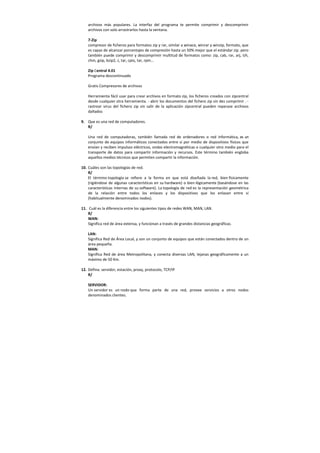 archivos más populares. La interfaz del programa te permite comprimir y descomprimir
archivos con solo arrastrarlos hasta la ventana.
7-Zip
compresor de ficheros para formatos zip y rar, similar a winace, winrar y winzip, formato, que
es capaz de alcanzar porcentajes de compresión hasta un 50% mejor que el estándar zip. pero
también puede comprimir y descomprimir multitud de formatos como: zip, cab, rar, arj, lzh,
chm, gzip, bzip2, z, tar, cpio, tar, rpm...
Zip Central 4.01
Programa descontinuado
Gratis Compresores de archivos
Herramienta fácil usar para crear archivos en formato zip, los ficheros creados con zipcentral
desde cualquier otra herramienta. - abrir los documentos del fichero zip sin des comprimir . -
rastrear virus del fichero zip sin salir de la aplicación zipcentral pueden reparase archivos
dañados
9. Que es una red de computadores.
R/
Una red de computadoras, también llamada red de ordenadores o red informática, es un
conjunto de equipos informáticos conectados entre sí por medio de dispositivos físicos que
envían y reciben impulsos eléctricos, ondas electromagnéticas o cualquier otro medio para el
transporte de datos para compartir información y recursos. Este término también engloba
aquellos medios técnicos que permiten compartir la información.
10. Cuáles son las topologías de red.
R/
El término topología se refiere a la forma en que está diseñada la red, bien físicamente
(rigiéndose de algunas características en su hardware) o bien lógicamente (basándose en las
características internas de su software). La topología de red es la representación geométrica
de la relación entre todos los enlaces y los dispositivos que los enlazan entre sí
(habitualmente denominados nodos).
11. Cuál es la diferencia entre los siguientes tipos de redes WAN, MAN, LAN.
R/
WAN:
Significa red de área extensa, y funcionan a través de grandes distancias geográficas.
LAN:
Significa Red de Área Local, y son un conjunto de equipos que están conectados dentro de un
área pequeña.
MAN:
Significa Red de área Metropolitana, y conecta diversas LAN, lejanas geográficamente a un
máximo de 50 Km.
12. Defina: servidor, estación, proxy, protocolo, TCP/IP
R/
SERVIDOR:
Un servidor es un nodo que forma parte de una red, provee servicios a otros nodos
denominados clientes.
 