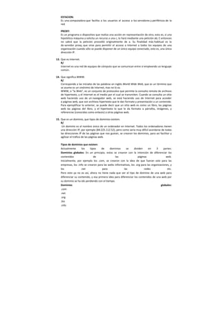 ESTACION:
Es una computadora que facilita a los usuarios el acceso a los servidores y periféricos de la
red.
PROXY:
Es un programa o dispositivo que realiza una acción en representación de otro, esto es, si una
hipotética máquina a solicita un recurso a una c, lo hará mediante una petición ab; C entonces
no sabrá que la petición procedió originalmente de a. Su finalidad más habitual es la
de servidor proxy, que sirve para permitir el acceso a Internet a todos los equipos de una
organización cuando sólo se puede disponer de un único equipo conectado, esto es, una única
dirección IP.
13. Que es Internet.
R/
Internet es una red de equipos de cómputo que se comunican entre sí empleando un lenguaje
común.
14. Que significa WWW.
R/
Corresponde a las iniciales de las palabras en inglés World Wide Web, que es un término que
se asume es un sinónimo de Internet, mas no lo es.
WWW, o "la Web", es un conjunto de protocolos que permite la consulta remota de archivos
de hipertexto, y el Internet es el medio por el cual se transmiten. Cuando se consulta un sitio
web haciendo uso de un navegador web, se está haciendo uso de Internet para acceder
a páginas web, que son archivos hipertexto que le dan formato y presentación a un contenido.
Para ejemplificar lo anterior, se puede decir que un sitio web es como un libro, las páginas
web las páginas del libro, y el hipertexto lo que le da formato a párrafos, imágenes, y
referencias (conocidas como enlaces) a otras páginas web.
15. Que es un dominio, que tipos de dominios existen.
R/
Un dominio es el nombre único de un ordenador en Internet. Todos los ordenadores tienen
una dirección IP, por ejemplo (84.225.112.52), pero como sería muy difícil acordarse de todas
las direcciones IP de las páginas que nos gustan, se crearon los dominios, para así facilitar y
agilizar el tráfico de las páginas web.
Tipos de dominios que existen:
Actualmente los tipos de dominios se dividen en 3 partes:
Dominios globales: En un principio, estos se crearon con la intención de diferenciar los
contenidos de las páginas web.
Inicialmente, por ejemplo los .com, se crearon con la idea de que fueran solo para las
empresas, los .info se crearon para las webs informativas, los .org para las organizaciones, y
los .net para las redes etc.
Pero esto ya no es así, ahora no tiene nada que ver el tipo de dominio de una web para
diferenciar su contenido, y esa primera idea para diferenciar los contenidos de una web por
su dominio se ha ido perdiendo con el tiempo.
Dominios globales:
.com
.net
.org
.biz
.info
 