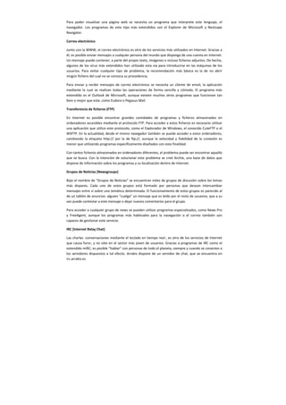 Para poder visualizar una página web se necesita un programa que interprete este lenguaje, el
navegador. Los programas de este tipo más extendidos son el Explorer de Microsoft y Nestcape
Navigator.
Correo electrónico
Junto con la WWW, el correo electrónico es otro de los servicios más utilizados en Internet. Gracias a
él, es posible enviar mensajes a cualquier persona del mundo que disponga de una cuenta en Internet.
Un mensaje puede contener, a parte del propio texto, imágenes e incluso ficheros adjuntos. De hecho,
algunos de los virus más extendidos han utilizado esta vía para introducirse en las máquinas de los
usuarios. Para evitar cualquier tipo de problema, la recomendación más básica es la de no abrir
ningún fichero del cual no se conozca su procedencia.
Para enviar y recibir mensajes de correo electrónico se necesita un cliente de email, la aplicación
mediante la cual se realizan todas las operaciones de forma sencilla y cómoda. El programa más
extendido es el Outlook de Microsoft, aunque existen muchos otros programas que funcionan tan
bien o mejor que este, como Eudora o Pegasus Mail.
Transferencia de ficheros (FTP)
En Internet es posible encontrar grandes cantidades de programas y ficheros almacenados en
ordenadores accesibles mediante el protocolo FTP. Para acceder a estos ficheros es necesario utilizar
una aplicación que utilice este protocolo, como el Explorador de Windows, el conocido CuteFTP o el
WSFTP. En la actualidad, desde el mismo navegador también se puede acceder a estos ordenadores,
cambiando la etiqueta http:// por la de ftp://, aunque la velocidad y fiabilidad de la conexión es
menor que utilizando programas específicamente diseñados con esta finalidad.
Con tantos ficheros almacenados en ordenadores diferentes, el problema puede ser encontrar aquello
que se busca. Con la intención de solucionar este problema se creó Archie, una base de datos que
dispone de información sobre los programas y su localización dentro de Internet.
Grupos de Noticias [Newsgroups]
Bajo el nombre de “Grupos de Noticias” se encuentran miles de grupos de discusión sobre los temas
más dispares. Cada uno de estos grupos está formado por personas que desean intercambiar
mensajes entre sí sobre una temática determinada. El funcionamiento de estos grupos es parecido al
de un tablón de anuncios: alguien “cuelga” un mensaje que es leído por el resto de usuarios, que a su
vez puede contestar a este mensaje o dejar nuevos comentarios para el grupo.
Para acceder a cualquier grupo de news se pueden utilizar programas especializados, como News Pro
y FreeAgent, aunque los programas más habituales para la navegación o el correo también son
capaces de gestionar este servicio.
IRC [Internet Relay Chat]
Las charlas -conversaciones mediante el teclado en tiempo real-, es otro de los servicios de Internet
que causa furor, y no sólo en el sector más joven de usuarios. Gracias a programas de IRC como el
extendido mIRC, es posible “hablar” con personas de todo el planeta, siempre y cuando se conecten a
los servidores dispuestos a tal efecto. Arrakis dispone de un servidor de chat, que se encuentra en
irc.arrakis.es
 