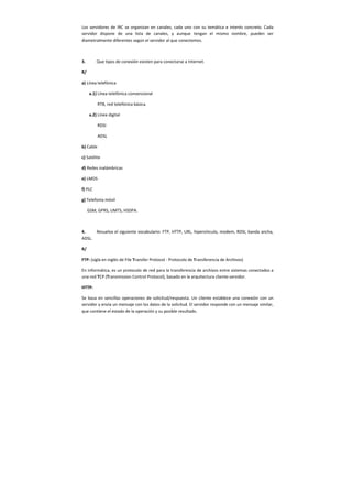 Los servidores de IRC se organizan en canales, cada uno con su temática e interés concreto. Cada
servidor dispone de una lista de canales, y aunque tengan el mismo nombre, pueden ser
diametralmente diferentes según el servidor al que conectemos.
3. Que tipos de conexión existen para conectarse a Internet.
R/
a) Línea telefónica
a.1) Línea telefónica convencional
RTB, red telefónica básica.
a.2) Línea digital
RDSI
ADSL
b) Cable
c) Satélite
d) Redes inalámbricas
e) LMDS
f) PLC
g) Telefonía móvil
GSM, GPRS, UMTS, HSDPA.
4. Resuelva el siguiente vocabulario: FTP, HTTP, URL, hipervínculo, modem, RDSI, banda ancha,
ADSL.
R/
FTP: (sigla en inglés de File Transfer Protocol - Protocolo de Transferencia de Archivos)
En informática, es un protocolo de red para la transferencia de archivos entre sistemas conectados a
una red TCP (Transmission Control Protocol), basado en la arquitectura cliente-servidor.
HTTP:
Se basa en sencillas operaciones de solicitud/respuesta. Un cliente establece una conexión con un
servidor y envía un mensaje con los datos de la solicitud. El servidor responde con un mensaje similar,
que contiene el estado de la operación y su posible resultado.
 