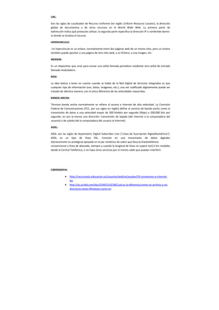 URL:
Son las siglas de Localizador de Recurso Uniforme (en inglés Uniform Resource Locator), la dirección
global de documentos y de otros recursos en la World Wide Web. La primera parte de
ladirección indica qué protocolo utilizar, la segunda parte especifica la dirección IP o nombrede domin
io donde se localiza el recurso.
HIPERVINCULO:
Un hipervínculo es un enlace, normalmente entre dos páginas web de un mismo sitio, pero un enlace
también puede apuntar a una página de otro sitio web, a un fichero, a una imagen, etc.
MODEM:
Es un dispositivo que sirve para enviar una señal llamada portadora mediante otra señal de entrada
llamada moduladora.
RDSI:
La idea básica a tener en cuenta cuando se habla de la Red Digital de Servicios Integrados es que
cualquier tipo de información (voz, datos, imágenes, etc.), una vez codificado digitalmente puede ser
tratado de idéntica manera, con la única diferencia de las velocidades requeridas.
BANDA ANCHA:
Término banda ancha normalmente se refiere al acceso a Internet de alta velocidad. La Comisión
Federal de Comunicaciones (FCC, por sus siglas en inglés) define al servicio de banda ancha como la
transmisión de datos a una velocidad mayor de 200 kilobits por segundo (Kbps) o 200,000 bits por
segundo, en por lo menos una dirección: transmisión de bajada (del Internet a la computadora del
usuario) o de subida (de la computadora del usuario al Internet).
ADSL:
ADSL son las siglas de Asymmetric Digital Subscriber Line ("Línea de Suscripción DigitalAsimétrica").
ADSL es un tipo de línea DSL. Consiste en una transmisión de datos digitales
(latransmisión es analógica) apoyada en el par simétrico de cobre que lleva la líneatelefónica
convencional o línea de abonado, siempre y cuando la longitud de línea no supere los5,5 km medidos
desde la Central Telefónica, o no haya otros servicios por el mismo cable que puedan interferir.
CIBERGRAFIA:
• http://recursostic.educacion.es/usuarios/web/es/ayudas/54-conexiones-a-internet-
bis
• http://es.scribd.com/doc/55401519/38/Cual-es-la-diferencia-entre-un-archivo-y-un-
directorio-tanto-Windows-como-en
 