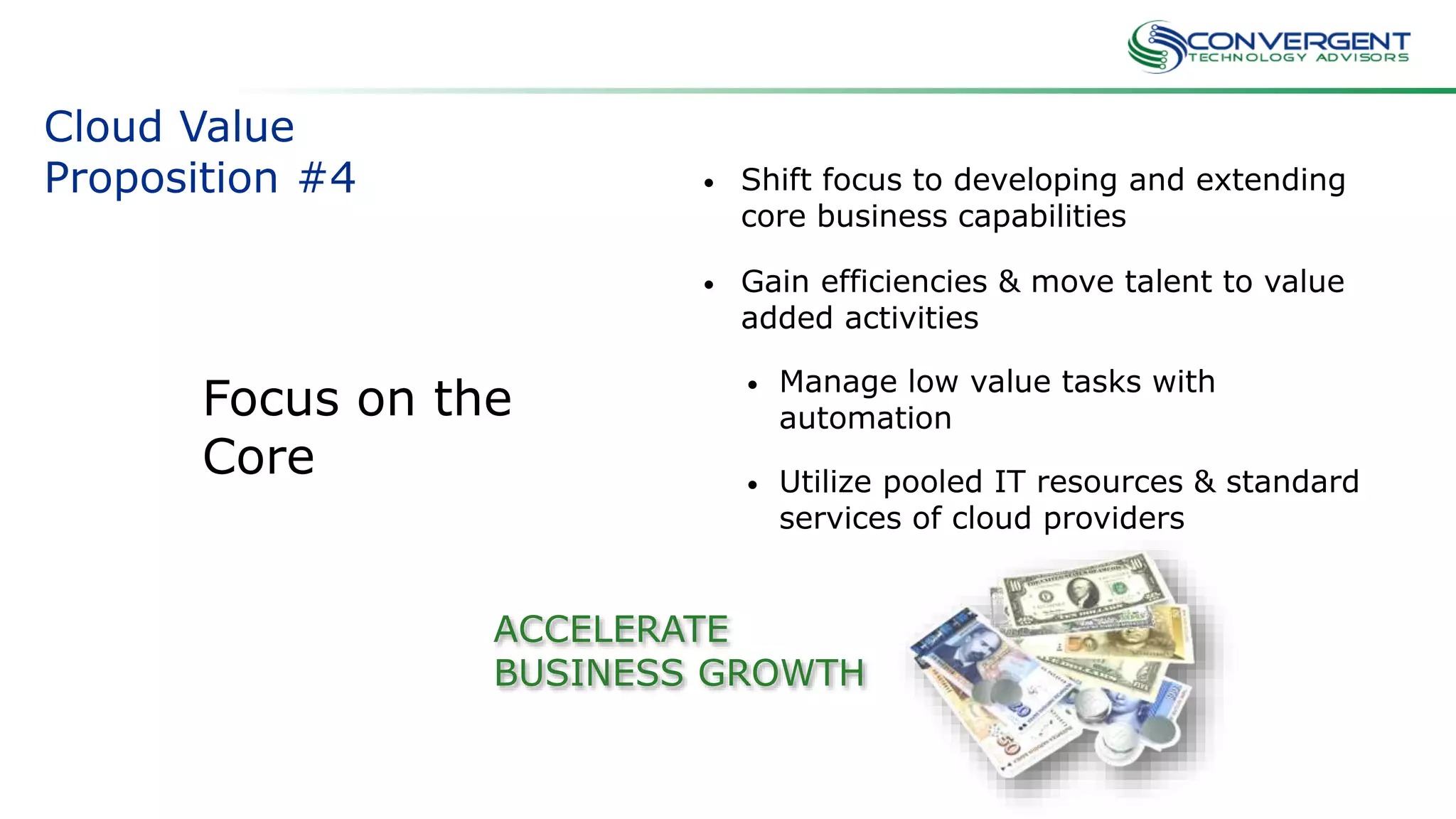 Cloud Value
Proposition #4 • Shift focus to developing and extending
core business capabilities
• Gain efficiencies & move talent to value
added activities
• Manage low value tasks with
automation
• Utilize pooled IT resources & standard
services of cloud providers
ACCELERATE
BUSINESS GROWTH
Focus on the
Core
 