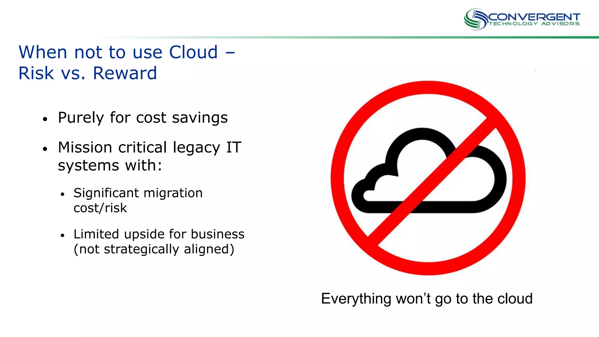 When not to use Cloud –
Risk vs. Reward
• Purely for cost savings
• Mission critical legacy IT
systems with:
• Significant migration
cost/risk
• Limited upside for business
(not strategically aligned)
Everything won’t go to the cloud
 