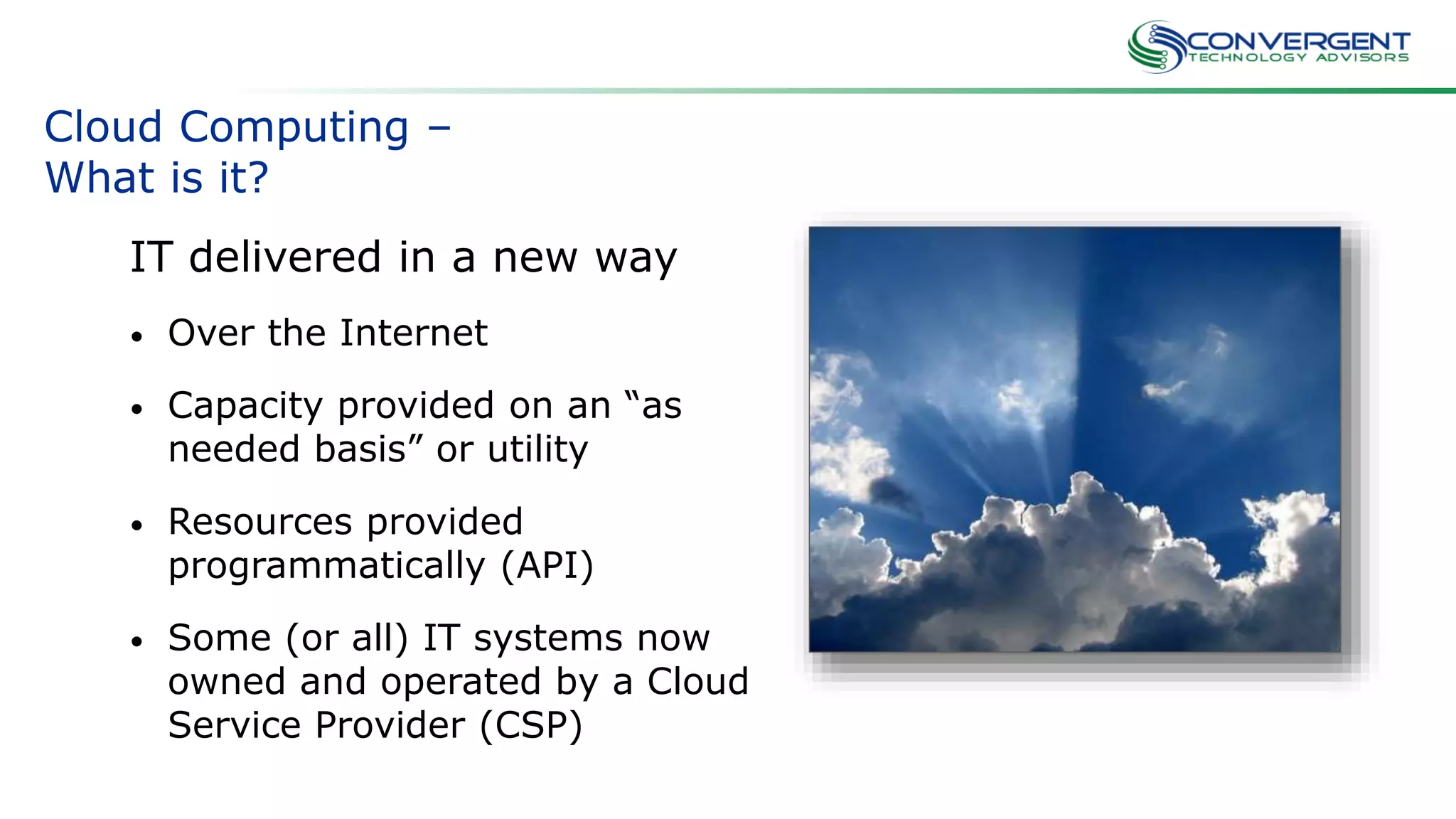 Credit: flickr/jenny-pics/
Cloud Computing –
What is it?
IT delivered in a new way
• Over the Internet
• Capacity provided on an “as
needed basis” or utility
• Resources provided
programmatically (API)
• Some (or all) IT systems now
owned and operated by a Cloud
Service Provider (CSP)
 