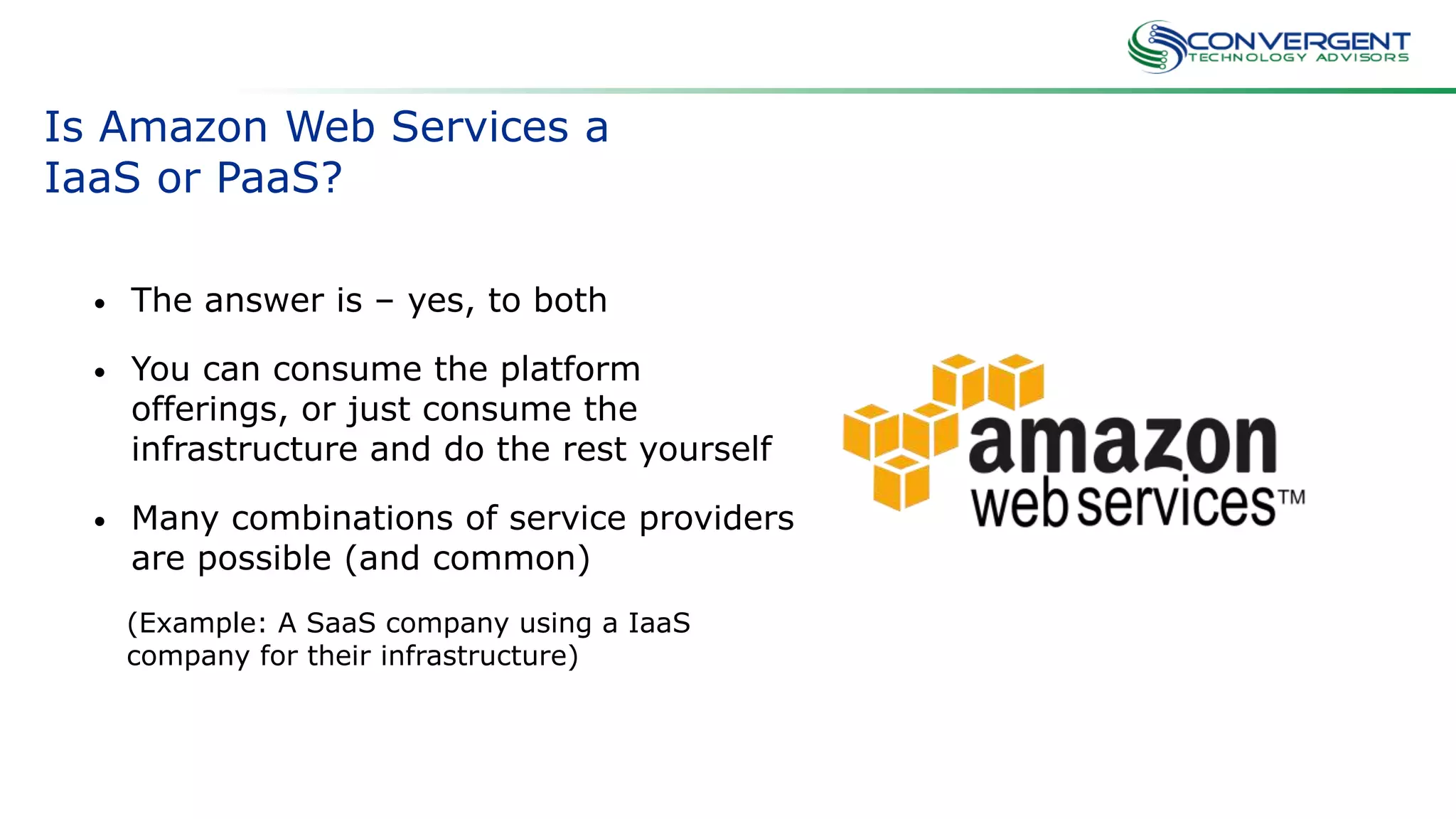 Is Amazon Web Services a
IaaS or PaaS?
• The answer is – yes, to both
• You can consume the platform
offerings, or just consume the
infrastructure and do the rest yourself
• Many combinations of service providers
are possible (and common)
(Example: A SaaS company using a IaaS
company for their infrastructure)
 