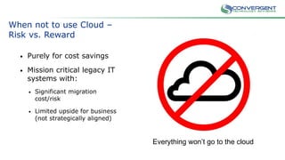 When not to use Cloud –
Risk vs. Reward
• Purely for cost savings
• Mission critical legacy IT
systems with:
• Significant migration
cost/risk
• Limited upside for business
(not strategically aligned)
Everything won’t go to the cloud
 