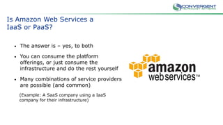 Is Amazon Web Services a
IaaS or PaaS?
• The answer is – yes, to both
• You can consume the platform
offerings, or just consume the
infrastructure and do the rest yourself
• Many combinations of service providers
are possible (and common)
(Example: A SaaS company using a IaaS
company for their infrastructure)
 