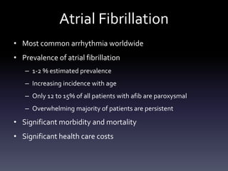 Atrial Fibrillation
• Most common arrhythmia worldwide
• Prevalence of atrial fibrillation
– 1-2 % estimated prevalence
– Increasing incidence with age
– Only 12 to 15% of all patients with afib are paroxysmal
– Overwhelming majority of patients are persistent
• Significant morbidity and mortality
• Significant health care costs
 