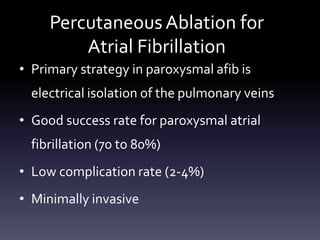 Percutaneous Ablation for
Atrial Fibrillation
• Primary strategy in paroxysmal afib is
electrical isolation of the pulmonary veins
• Good success rate for paroxysmal atrial
fibrillation (70 to 80%)
• Low complication rate (2-4%)
• Minimally invasive
 