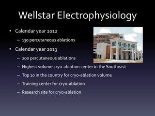 Wellstar Electrophysiology
• Calendar year 2012
– 130 percutaneous ablations
• Calendar year 2013
– 200 percutaneous ablations
– Highest volume cryo-ablation center in the Southeast
– Top 10 in the country for cryo-ablation volume
– Training center for cryo-ablation
– Research site for cryo-ablation
 