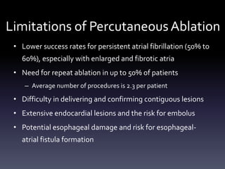 Limitations of Percutaneous Ablation
• Lower success rates for persistent atrial fibrillation (50% to
60%), especially with enlarged and fibrotic atria
• Need for repeat ablation in up to 50% of patients
– Average number of procedures is 2.3 per patient
• Difficulty in delivering and confirming contiguous lesions
• Extensive endocardial lesions and the risk for embolus
• Potential esophageal damage and risk for esophageal-
atrial fistula formation
 
