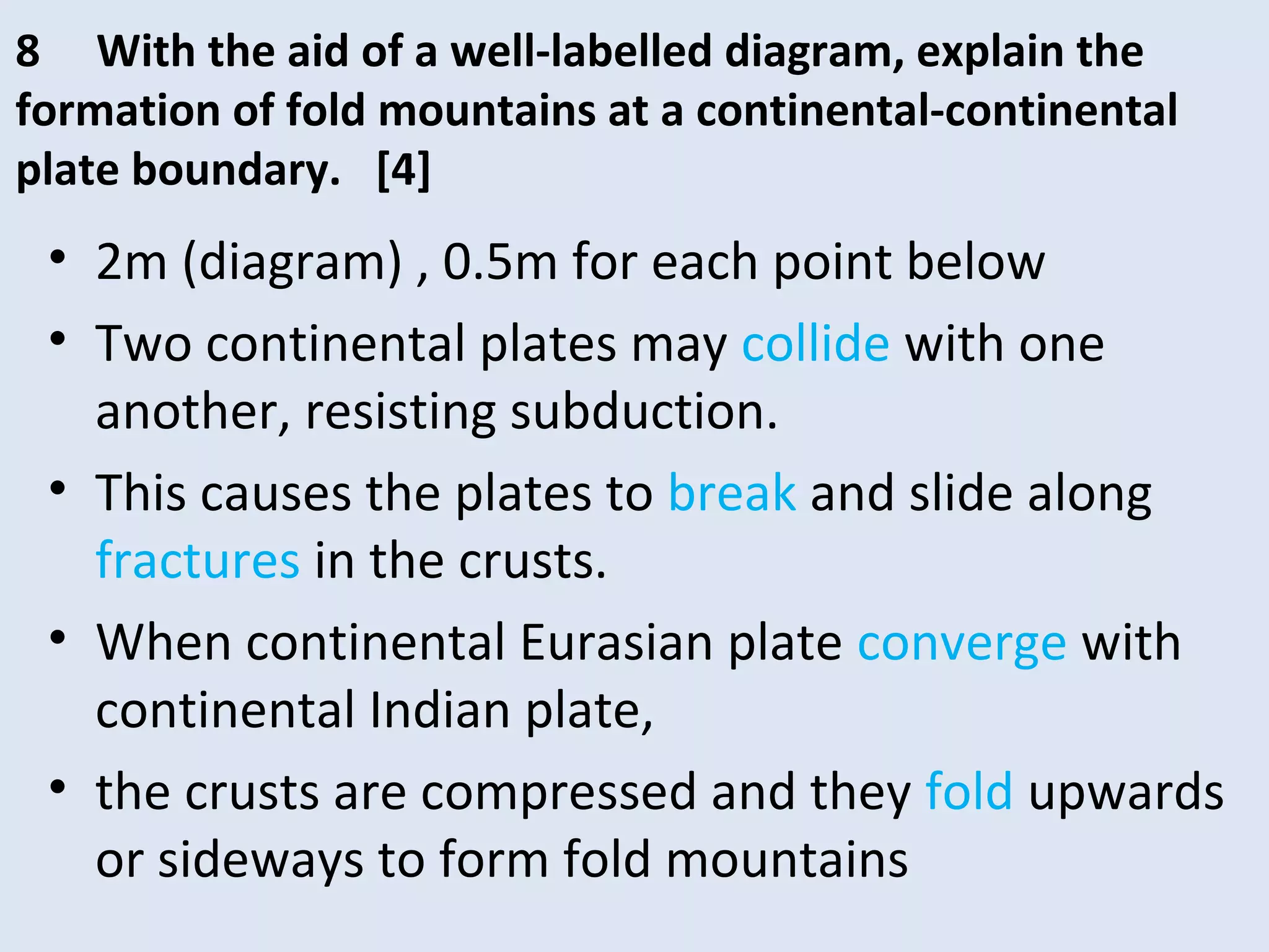 • 2m (diagram) , 0.5m for each point below
• Two continental plates may collide with one
another, resisting subduction.
• This causes the plates to break and slide along
fractures in the crusts.
• When continental Eurasian plate converge with
continental Indian plate,
• the crusts are compressed and they fold upwards
or sideways to form fold mountains
8 With the aid of a well-labelled diagram, explain the
formation of fold mountains at a continental-continental
plate boundary. [4]
 