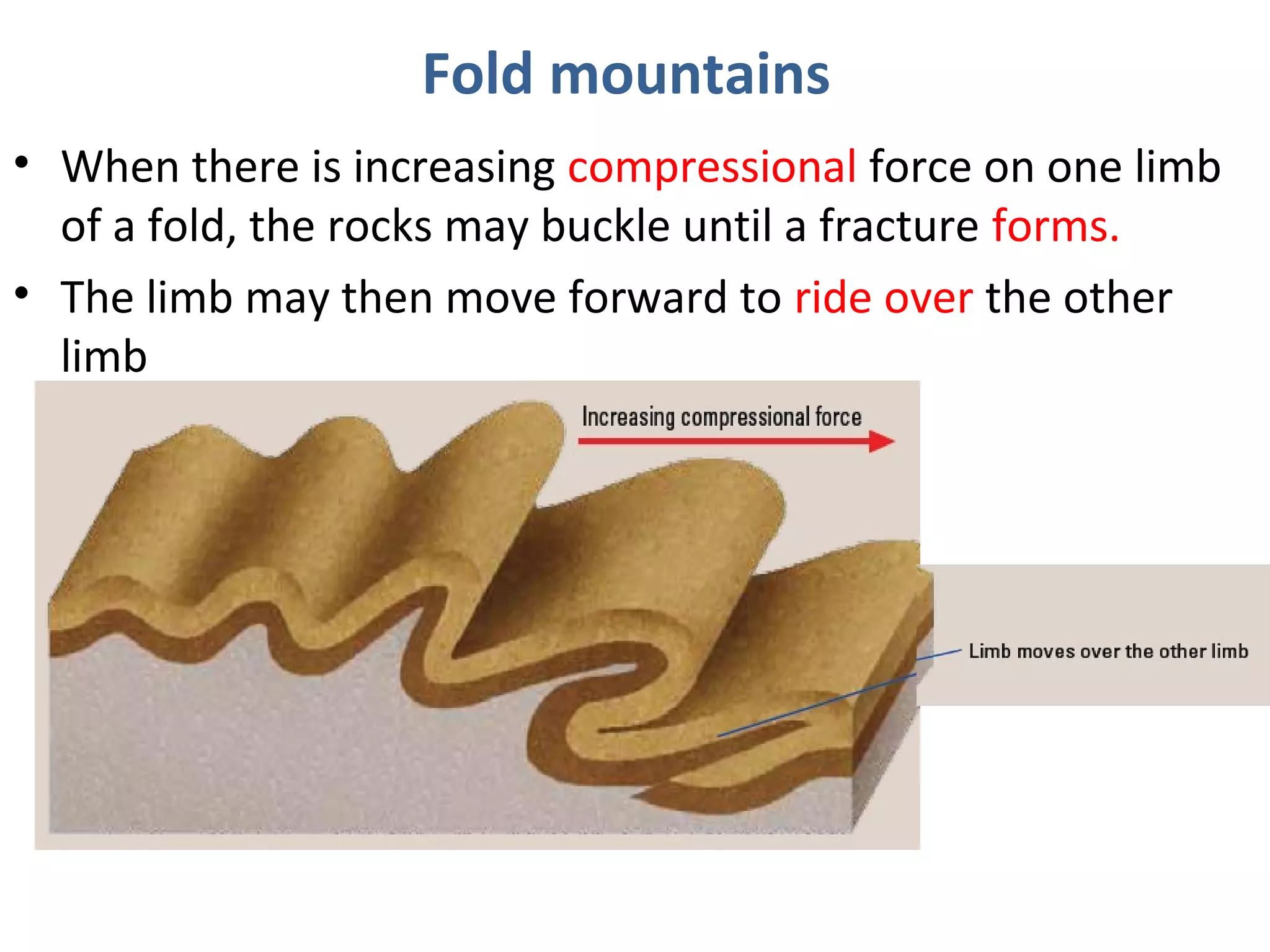 • When there is increasing compressional force on one limb
of a fold, the rocks may buckle until a fracture forms.
• The limb may then move forward to ride over the other
limb
Fold mountains
 