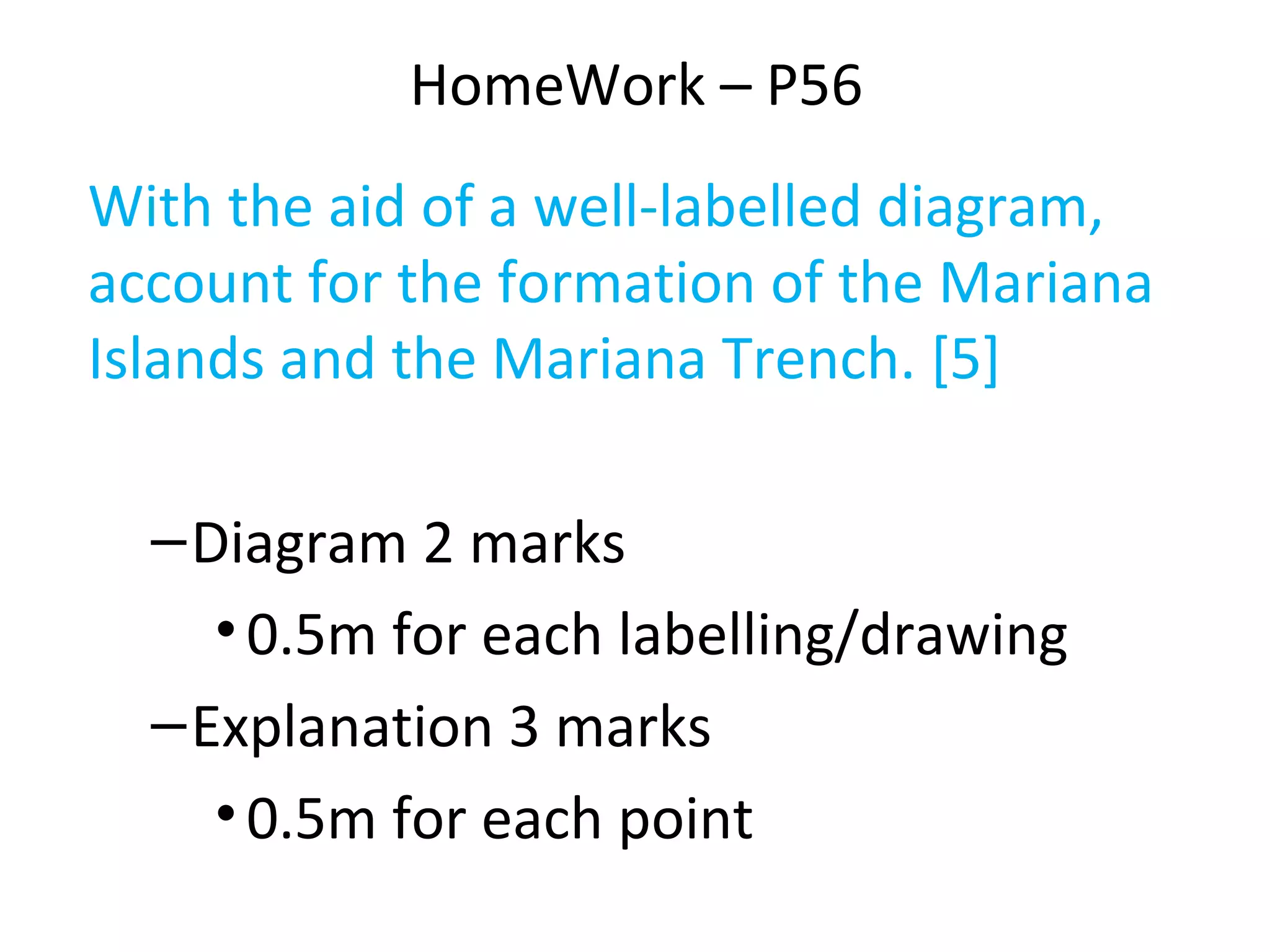 HomeWork – P56
With the aid of a well-labelled diagram,
account for the formation of the Mariana
Islands and the Mariana Trench. [5]
–Diagram 2 marks
•0.5m for each labelling/drawing
–Explanation 3 marks
•0.5m for each point
 